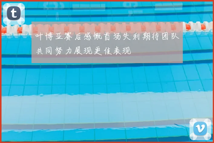 叶博亚赛后感慨首场失利期待团队共同努力展现更佳表现