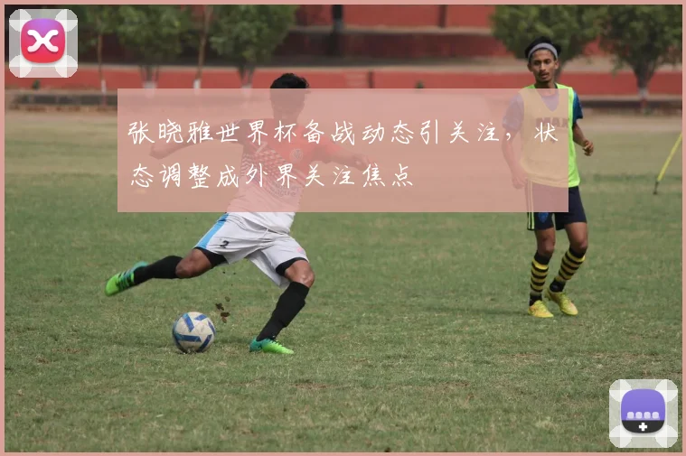 张晓雅世界杯备战动态引关注，状态调整成外界关注焦点