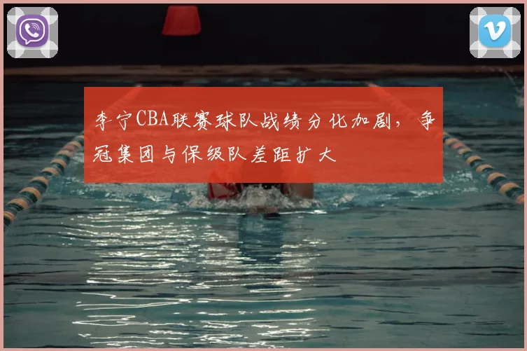 李宁CBA联赛球队战绩分化加剧,争冠集团与保级队差距扩大