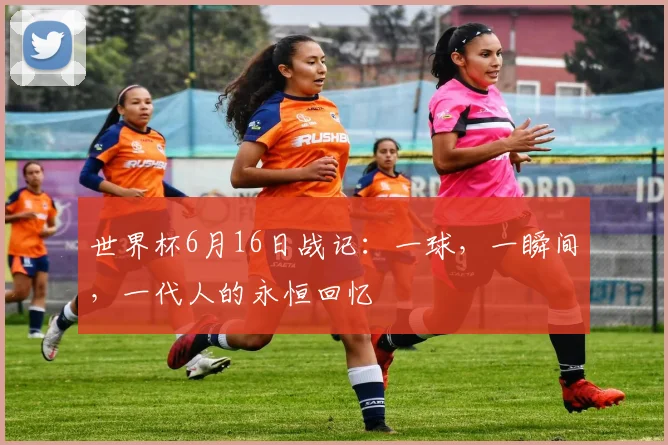 世界杯6月16日战记：一球，一瞬间，一代人的永恒回忆