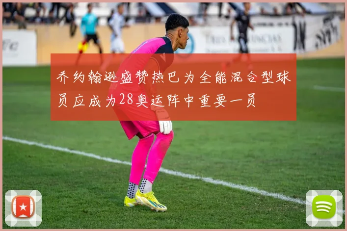乔约翰逊盛赞热巴为全能混合型球员应成为28奥运阵中重要一员