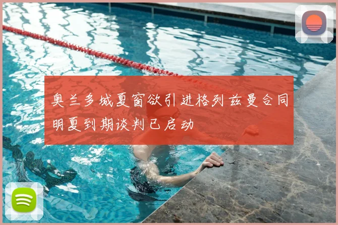 奥兰多城夏窗欲引进格列兹曼合同明夏到期谈判已启动