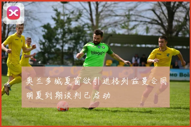 奥兰多城夏窗欲引进格列兹曼合同明夏到期谈判已启动