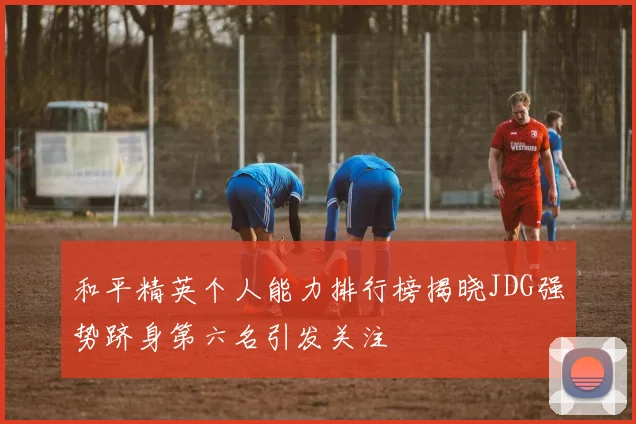 和平精英个人能力排行榜揭晓JDG强势跻身第六名引发关注