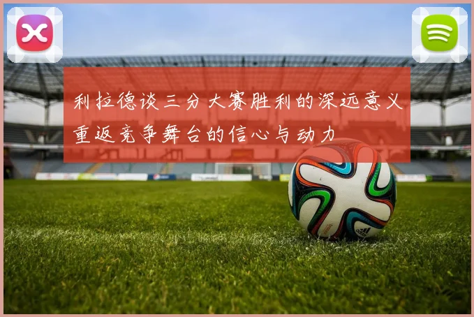 利拉德谈三分大赛胜利的深远意义重返竞争舞台的信心与动力