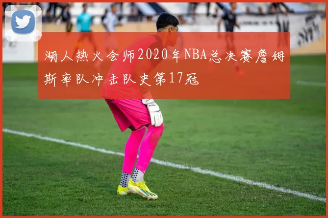 湖人热火会师2020年NBA总决赛詹姆斯率队冲击队史第17冠