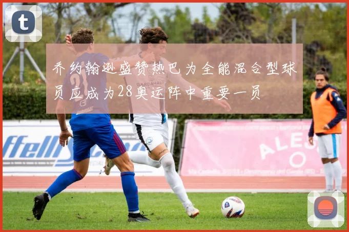 乔约翰逊盛赞热巴为全能混合型球员应成为28奥运阵中重要一员