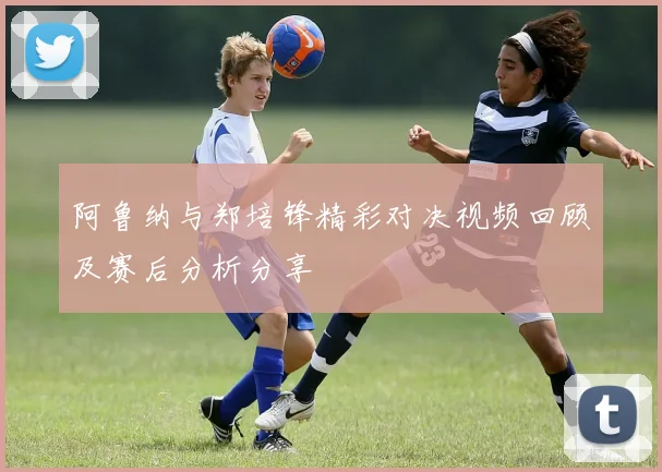 阿鲁纳与郑培锋精彩对决视频回顾及赛后分析分享