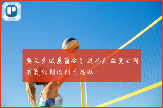 奥兰多城夏窗欲引进格列兹曼合同明夏到期谈判已启动