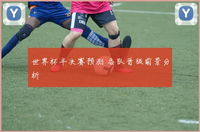 世界杯半决赛预测 各队晋级前景分析