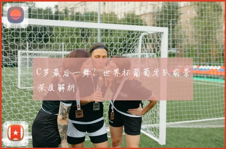 C罗最后一舞？世界杯葡萄牙队前景深度解析