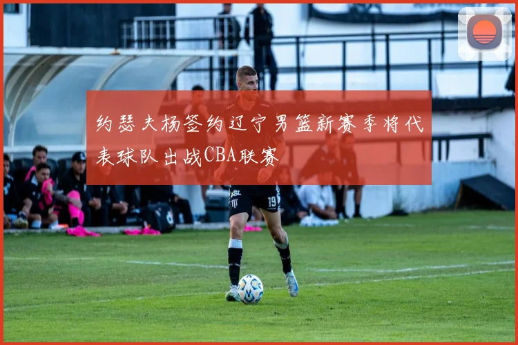 约瑟夫杨签约辽宁男篮新赛季将代表球队出战CBA联赛