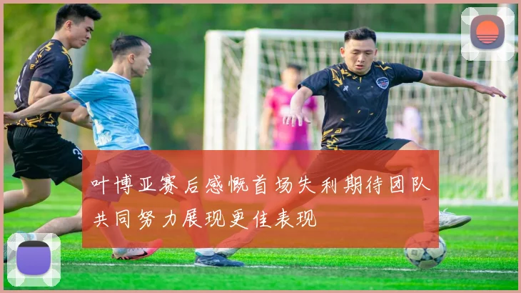 叶博亚赛后感慨首场失利期待团队共同努力展现更佳表现