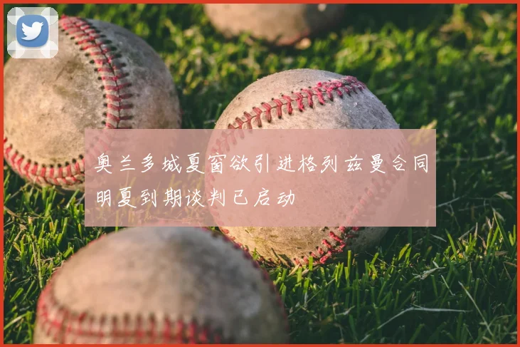 奥兰多城夏窗欲引进格列兹曼合同明夏到期谈判已启动