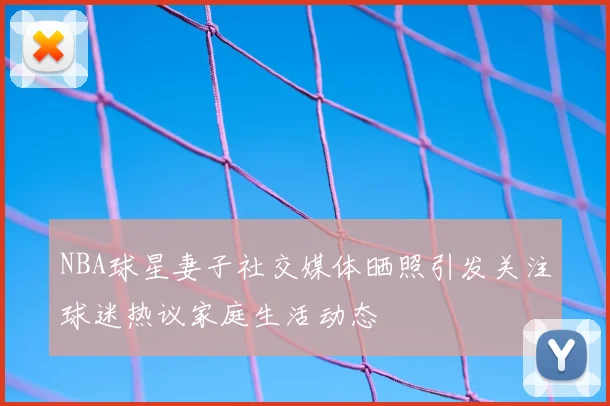 NBA球星妻子社交媒体晒照引发关注球迷热议家庭生活动态
