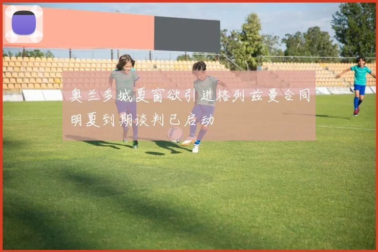 奥兰多城夏窗欲引进格列兹曼合同明夏到期谈判已启动