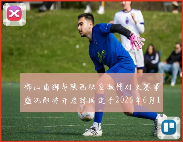 佛山南狮与陕西联合激情对决赛事盛况即将开启时间定于2026年6月14日周日晚上七点半