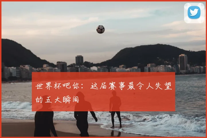 世界杯吧你：这届赛事最令人失望的五大瞬间