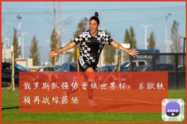 俄罗斯队强势晋级世界杯，东欧铁骑再战绿茵场