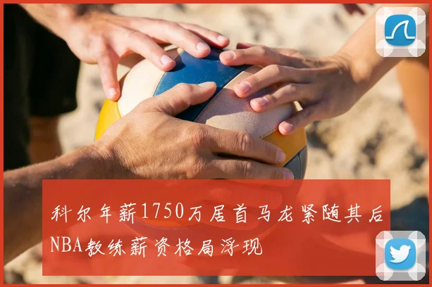 科尔年薪1750万居首马龙紧随其后NBA教练薪资格局浮现