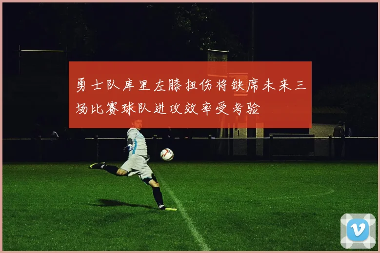 勇士队库里左膝扭伤将缺席未来三场比赛球队进攻效率受考验