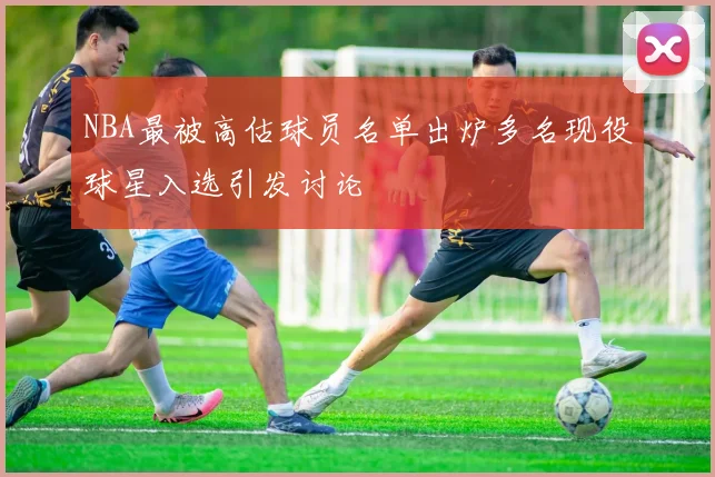 NBA最被高估球员名单出炉多名现役球星入选引发讨论