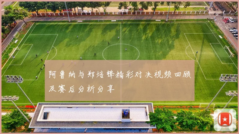 阿鲁纳与郑培锋精彩对决视频回顾及赛后分析分享
