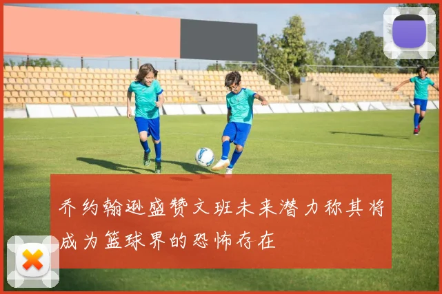 乔约翰逊盛赞文班未来潜力称其将成为篮球界的恐怖存在