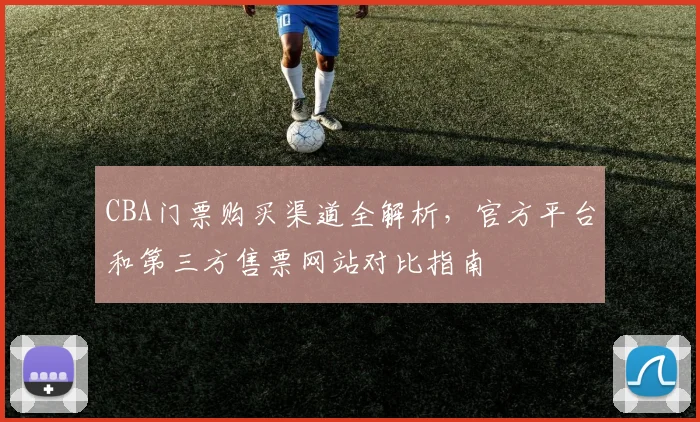 CBA门票购买渠道全解析,官方平台和第三方售票网站对比指南