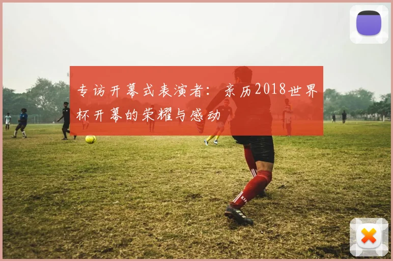 专访开幕式表演者:亲历2018世界杯开幕的荣耀与感动
