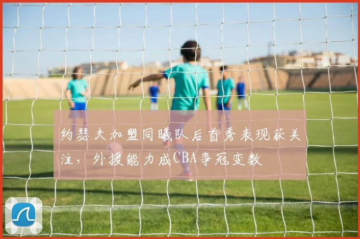 约瑟夫加盟同曦队后首秀表现获关注，外援能力成CBA争冠变数