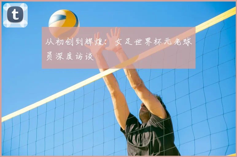 从初创到辉煌：女足世界杯元老球员深度访谈