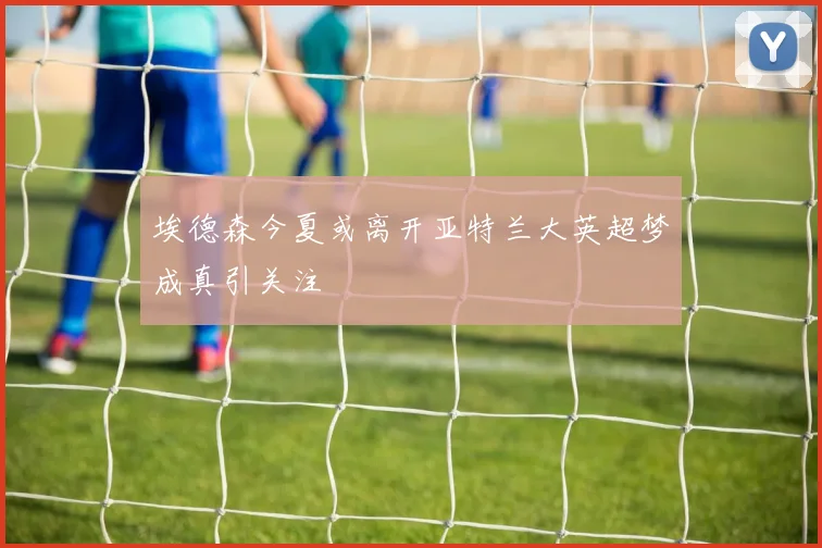 埃德森今夏或离开亚特兰大英超梦成真引关注